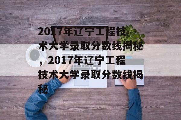 2017年辽宁工程技术大学录取分数线揭秘，2017年辽宁工程技术大学录取分数线揭秘