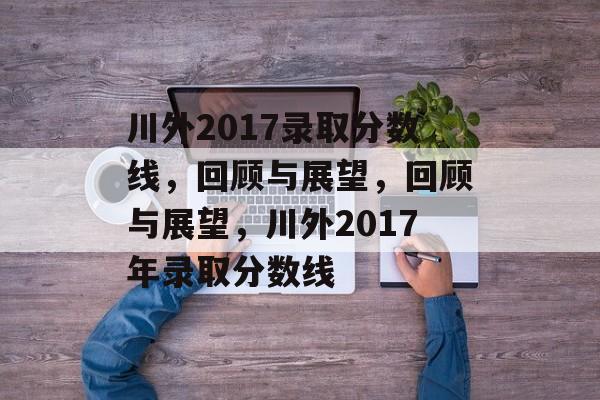 川外2017录取分数线，回顾与展望，回顾与展望，川外2017年录取分数线
