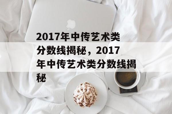 2017年中传艺术类分数线揭秘,2017年中传艺术类分数线揭秘 2017年中传艺术类分数线揭秘,2017年中传艺术类分数线揭秘