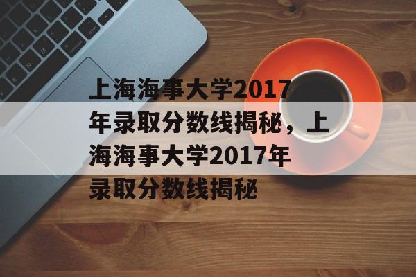 上海海事大学2017年录取分数线揭秘，上海海事大学2017年录取分数线揭秘