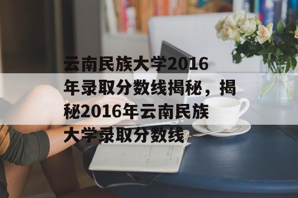 云南民族大学2016年录取分数线揭秘,揭秘2016年云南民族大学录取分数线 云南民族大学2016年录取分数线揭秘,揭秘2016年云南民族大学录取分数线