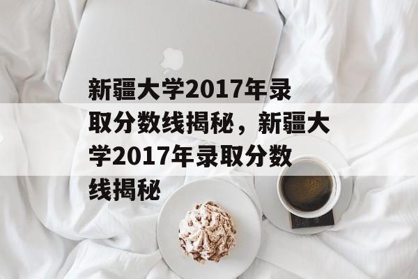 新疆大学2017年录取分数线揭秘，新疆大学2017年录取分数线揭秘