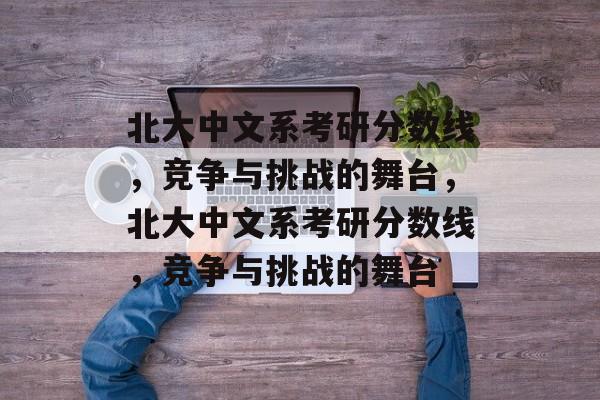 北大中文系考研分数线,竞争与挑战的舞台,北大中文系考研分数线,竞争与挑战的舞台 北大中文系考研分数线,竞争与挑战的舞台,北大中文系考研分数线,竞争与挑战的舞台