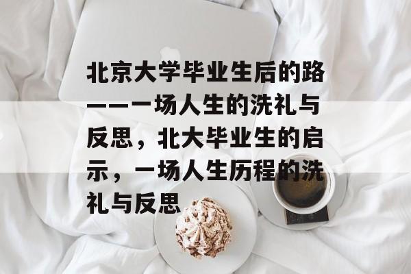 北京大学毕业生后的路——一场人生的洗礼与反思,北大毕业生的启示,一场人生历程的洗礼与反思 北京大学毕业生后的路——一场人生的洗礼与反思,北大毕业生的启示,一场人生历程的洗礼与反思