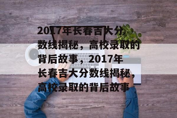2017年长春吉大分数线揭秘，高校录取的背后故事，2017年长春吉大分数线揭秘，高校录取的背后故事