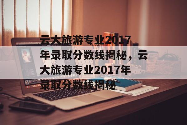 云大旅游专业2017年录取分数线揭秘，云大旅游专业2017年录取分数线揭秘