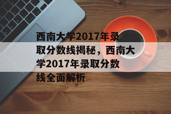 西南大学2017年录取分数线揭秘,西南大学2017年录取分数线全面解析 西南大学2017年录取分数线揭秘,西南大学2017年录取分数线全面解析