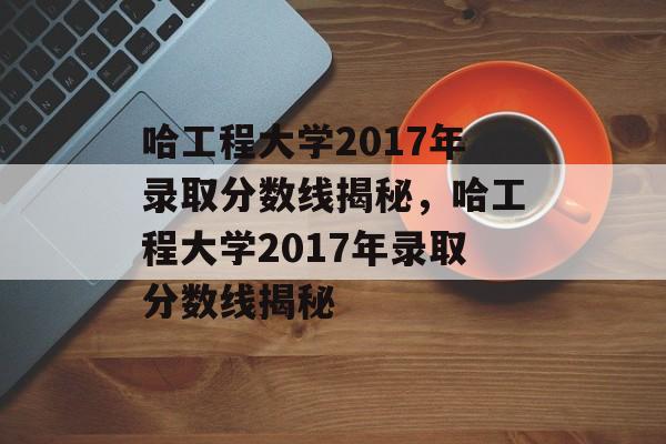 哈工程大学2017年录取分数线揭秘,哈工程大学2017年录取分数线揭秘 哈工程大学2017年录取分数线揭秘,哈工程大学2017年录取分数线揭秘