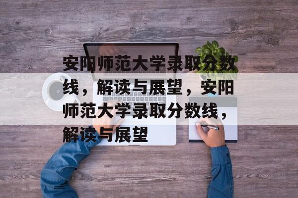 安阳师范大学录取分数线，解读与展望，安阳师范大学录取分数线，解读与展望