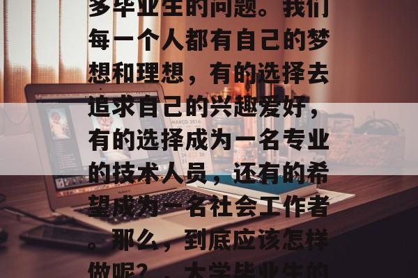 大学生毕业后想做什么工作?这是一个困扰很多毕业生的问题。我们每一个人都有自己的梦想和理想,有的选择去追求自己的兴趣爱好,有的选择成为一名专业的技术人员,还有的希望成为一名社会工作者。那么,到底应该怎样做呢?,大学毕业生的选择,梦想、技能与社会角色 大学生毕业后想做什么工作?这是一个困扰很多毕业生的问题。我们每一个人都有自己的梦想和理想,有的选择去追求自己的兴趣爱好,有的选择成为一名专业的技术人员,还有的希望成为一名社会工作者。那么,到底应该怎样做呢?,大学毕业生的选择,梦想、技能与社会角色