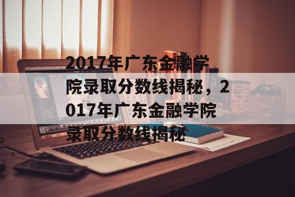 2017年广东金融学院录取分数线揭秘,2017年广东金融学院录取分数线揭秘 2017年广东金融学院录取分数线揭秘,2017年广东金融学院录取分数线揭秘