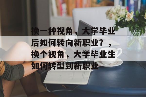 换一种视角,大学毕业后如何转向新职业?,换个视角,大学毕业生如何转型到新职业 换一种视角,大学毕业后如何转向新职业?,换个视角,大学毕业生如何转型到新职业