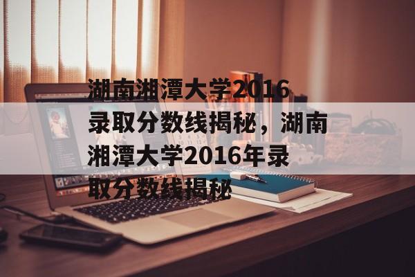 湖南湘潭大学2016录取分数线揭秘,湖南湘潭大学2016年录取分数线揭秘 湖南湘潭大学2016录取分数线揭秘,湖南湘潭大学2016年录取分数线揭秘