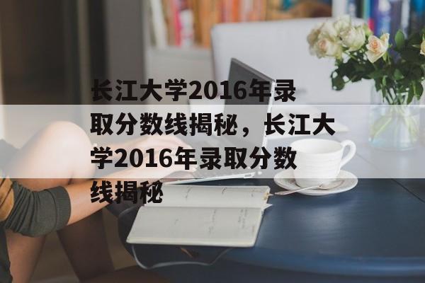 长江大学2016年录取分数线揭秘,长江大学2016年录取分数线揭秘 长江大学2016年录取分数线揭秘,长江大学2016年录取分数线揭秘