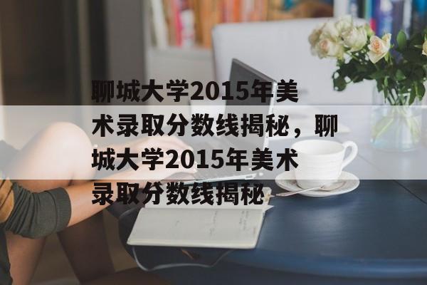 聊城大学2015年美术录取分数线揭秘，聊城大学2015年美术录取分数线揭秘