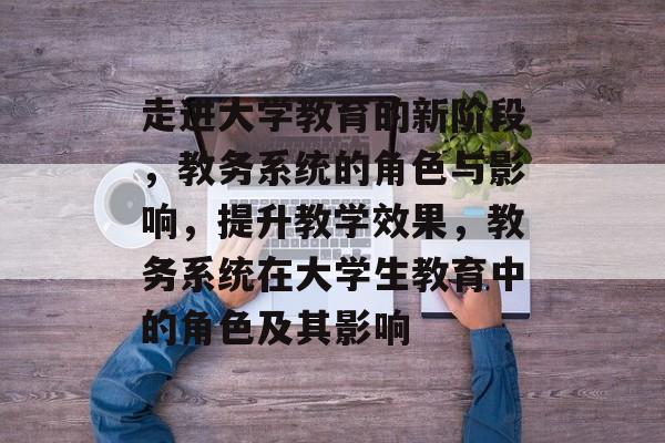 走进大学教育的新阶段,教务系统的角色与影响,提升教学效果,教务系统在大学生教育中的角色及其影响 走进大学教育的新阶段,教务系统的角色与影响,提升教学效果,教务系统在大学生教育中的角色及其影响