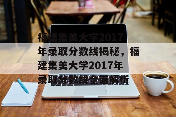 福建集美大学2017年录取分数线揭秘,福建集美大学2017年录取分数线全面解析 福建集美大学2017年录取分数线揭秘,福建集美大学2017年录取分数线全面解析