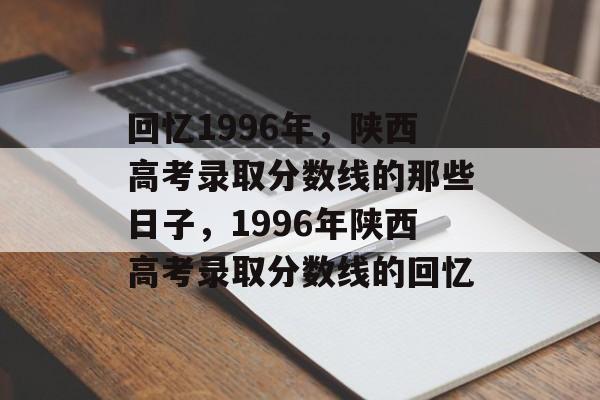 回忆1996年,陕西高考录取分数线的那些日子,1996年陕西高考录取分数线的回忆 回忆1996年,陕西高考录取分数线的那些日子,1996年陕西高考录取分数线的回忆