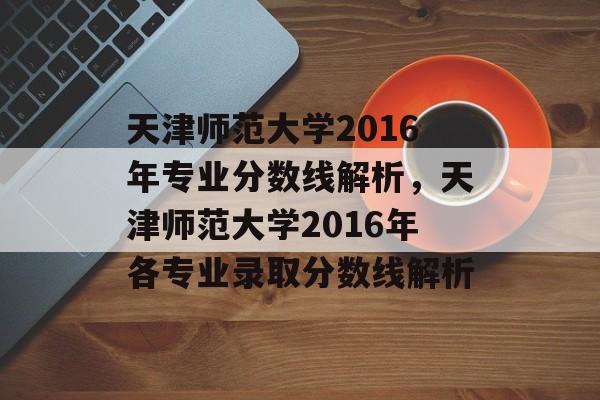 天津师范大学2016年专业分数线解析,天津师范大学2016年各专业录取分数线解析 天津师范大学2016年专业分数线解析,天津师范大学2016年各专业录取分数线解析