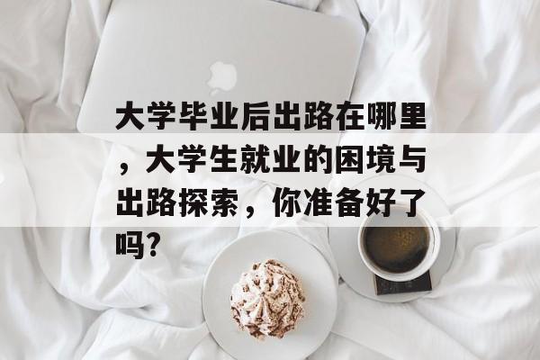 大学毕业后出路在哪里，大学生就业的困境与出路探索，你准备好了吗?
