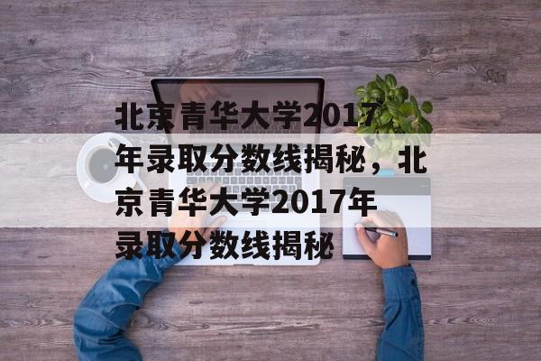 北京青华大学2017年录取分数线揭秘,北京青华大学2017年录取分数线揭秘 北京青华大学2017年录取分数线揭秘,北京青华大学2017年录取分数线揭秘