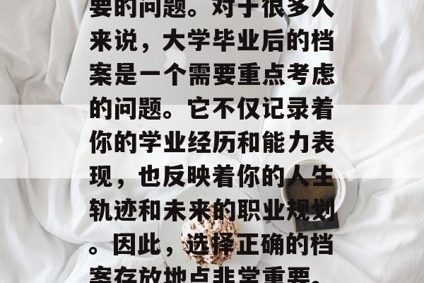 大学毕业生档案应该去哪里?这是一个非常重要的问题。对于很多人来说,大学毕业后的档案是一个需要重点考虑的问题。它不仅记录着你的学业经历和能力表现,也反映着你的人生轨迹和未来的职业规划。因此,选择正确的档案存放地点非常重要。,大学毕业生档案存放应注意哪些事项? 大学毕业生档案应该去哪里?这是一个非常重要的问题。对于很多人来说,大学毕业后的档案是一个需要重点考虑的问题。它不仅记录着你的学业经历和能力表现,也反映着你的人生轨迹和未来的职业规划。因此,选择正确的档案存放地点非常重要。,大学毕业生档案存放应注意哪些事项?