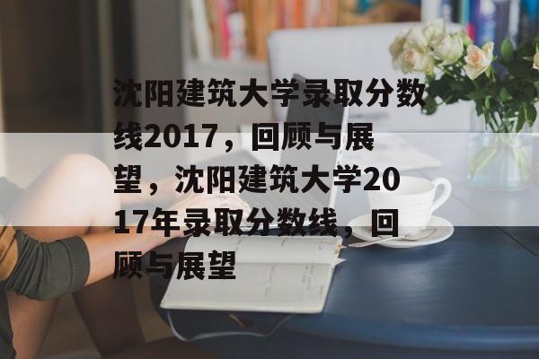 沈阳建筑大学录取分数线2017,回顾与展望,沈阳建筑大学2017年录取分数线,回顾与展望 沈阳建筑大学录取分数线2017,回顾与展望,沈阳建筑大学2017年录取分数线,回顾与展望