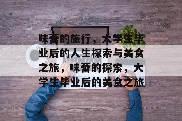 味蕾的旅行,大学生毕业后的人生探索与美食之旅,味蕾的探索,大学生毕业后的美食之旅 味蕾的旅行,大学生毕业后的人生探索与美食之旅,味蕾的探索,大学生毕业后的美食之旅