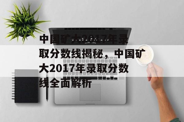 中国矿大2017年录取分数线揭秘,中国矿大2017年录取分数线全面解析 中国矿大2017年录取分数线揭秘,中国矿大2017年录取分数线全面解析