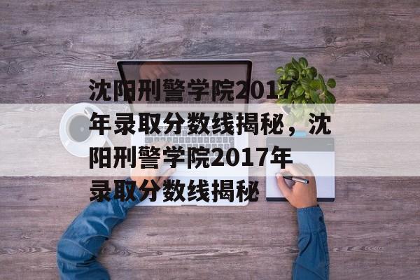 沈阳刑警学院2017年录取分数线揭秘,沈阳刑警学院2017年录取分数线揭秘 沈阳刑警学院2017年录取分数线揭秘,沈阳刑警学院2017年录取分数线揭秘