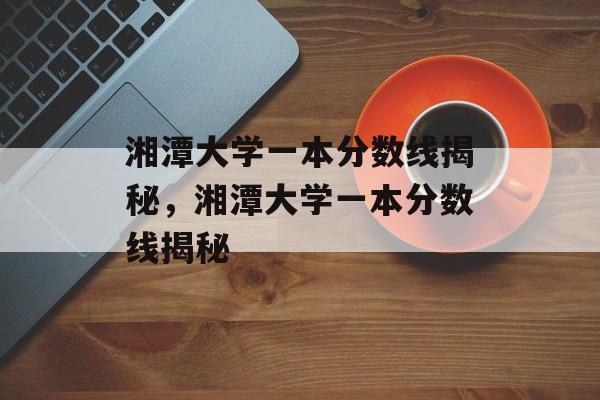 湘潭大学一本分数线揭秘,湘潭大学一本分数线揭秘 湘潭大学一本分数线揭秘,湘潭大学一本分数线揭秘