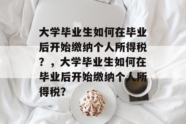 大学毕业生如何在毕业后开始缴纳个人所得税?,大学毕业生如何在毕业后开始缴纳个人所得税? 大学毕业生如何在毕业后开始缴纳个人所得税?,大学毕业生如何在毕业后开始缴纳个人所得税?
