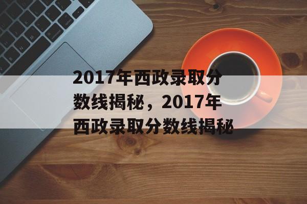 2017年西政录取分数线揭秘,2017年西政录取分数线揭秘 2017年西政录取分数线揭秘,2017年西政录取分数线揭秘
