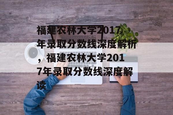 福建农林大学2017年录取分数线深度解析，福建农林大学2017年录取分数线深度解读