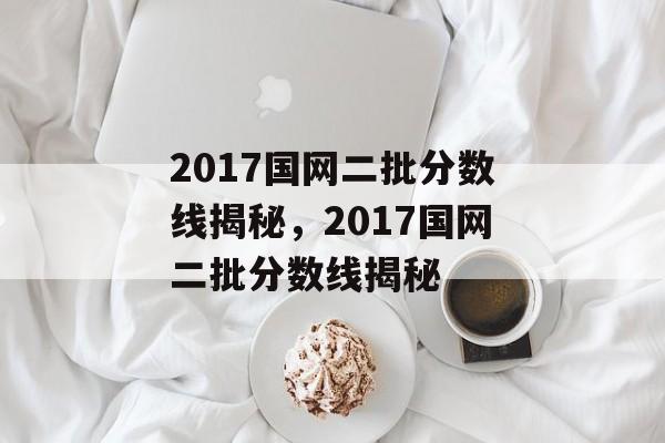2017国网二批分数线揭秘，2017国网二批分数线揭秘