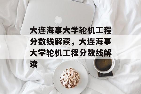 大连海事大学轮机工程分数线解读,大连海事大学轮机工程分数线解读 大连海事大学轮机工程分数线解读,大连海事大学轮机工程分数线解读