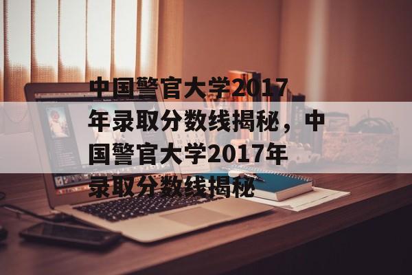 中国警官大学2017年录取分数线揭秘，中国警官大学2017年录取分数线揭秘