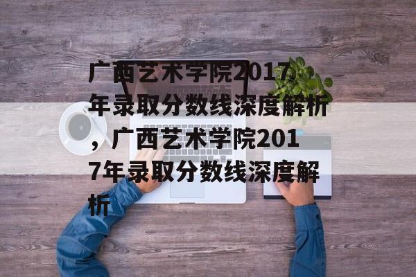 广西艺术学院2017年录取分数线深度解析,广西艺术学院2017年录取分数线深度解析 广西艺术学院2017年录取分数线深度解析,广西艺术学院2017年录取分数线深度解析
