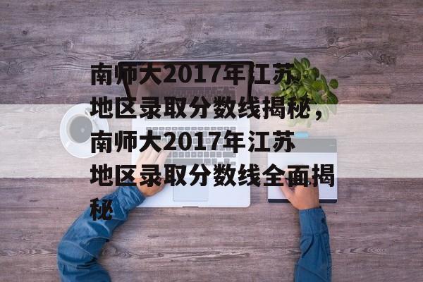 南师大2017年江苏地区录取分数线揭秘,南师大2017年江苏地区录取分数线全面揭秘 南师大2017年江苏地区录取分数线揭秘,南师大2017年江苏地区录取分数线全面揭秘