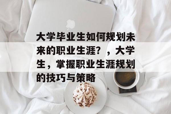 大学毕业生如何规划未来的职业生涯?,大学生,掌握职业生涯规划的技巧与策略 大学毕业生如何规划未来的职业生涯?,大学生,掌握职业生涯规划的技巧与策略