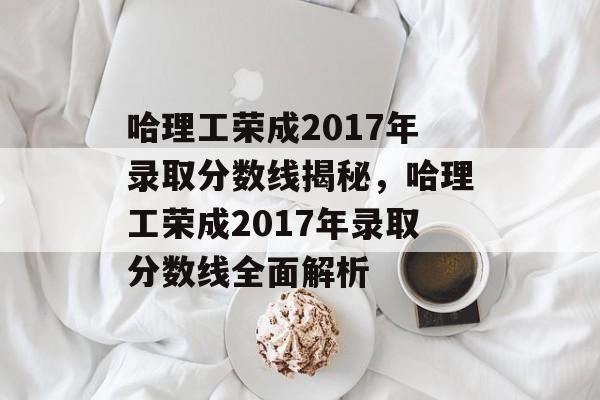 哈理工荣成2017年录取分数线揭秘，哈理工荣成2017年录取分数线全面解析