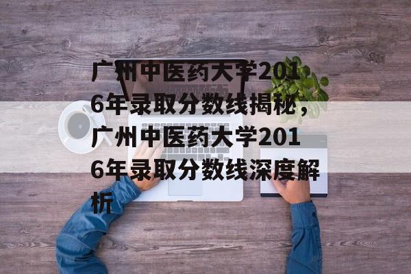 广州中医药大学2016年录取分数线揭秘,广州中医药大学2016年录取分数线深度解析 广州中医药大学2016年录取分数线揭秘,广州中医药大学2016年录取分数线深度解析