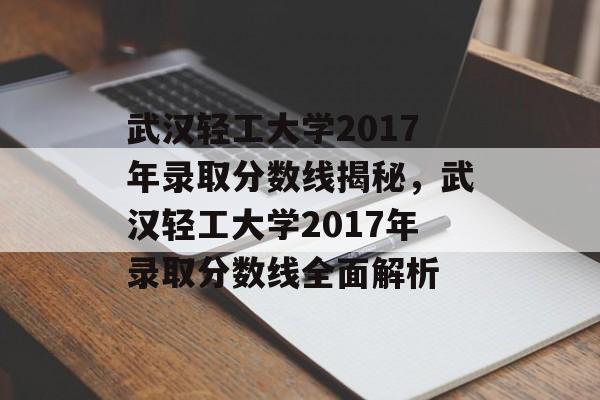 武汉轻工大学2017年录取分数线揭秘，武汉轻工大学2017年录取分数线全面解析