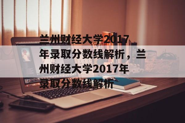 兰州财经大学2017年录取分数线解析,兰州财经大学2017年录取分数线解析 兰州财经大学2017年录取分数线解析,兰州财经大学2017年录取分数线解析