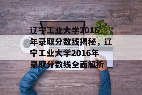 辽宁工业大学2016年录取分数线揭秘,辽宁工业大学2016年录取分数线全面解析 辽宁工业大学2016年录取分数线揭秘,辽宁工业大学2016年录取分数线全面解析