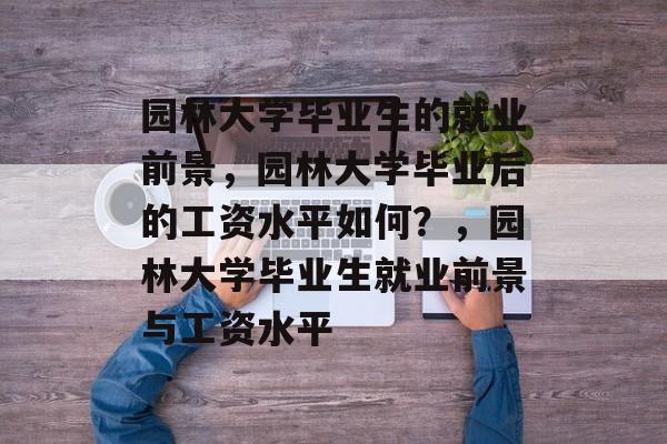 园林大学毕业生的就业前景，园林大学毕业后的工资水平如何？，园林大学毕业生就业前景与工资水平