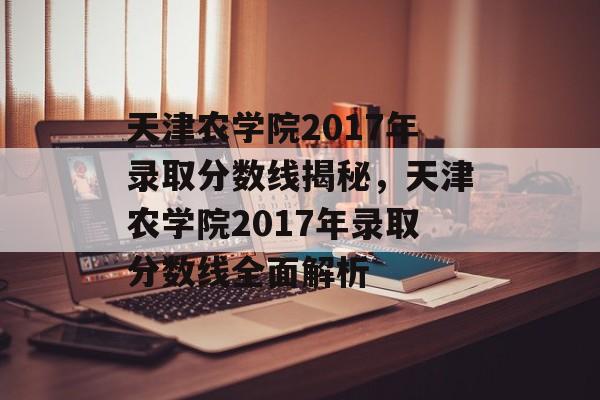 天津农学院2017年录取分数线揭秘，天津农学院2017年录取分数线全面解析