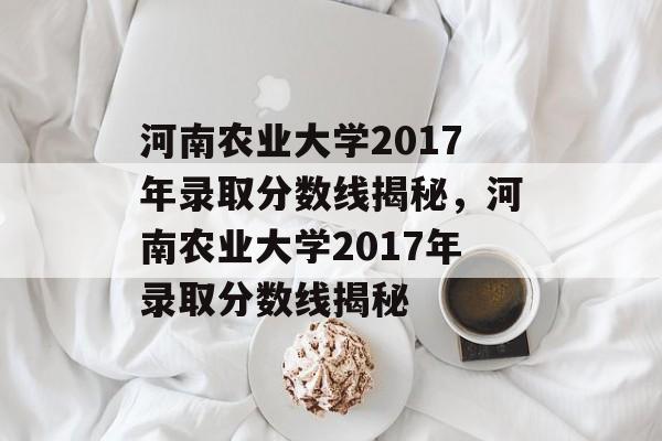 河南农业大学2017年录取分数线揭秘,河南农业大学2017年录取分数线揭秘 河南农业大学2017年录取分数线揭秘,河南农业大学2017年录取分数线揭秘