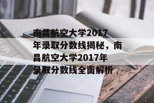 南昌航空大学2017年录取分数线揭秘，南昌航空大学2017年录取分数线全面解析