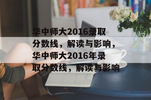 华中师大2016录取分数线，解读与影响，华中师大2016年录取分数线，解读与影响